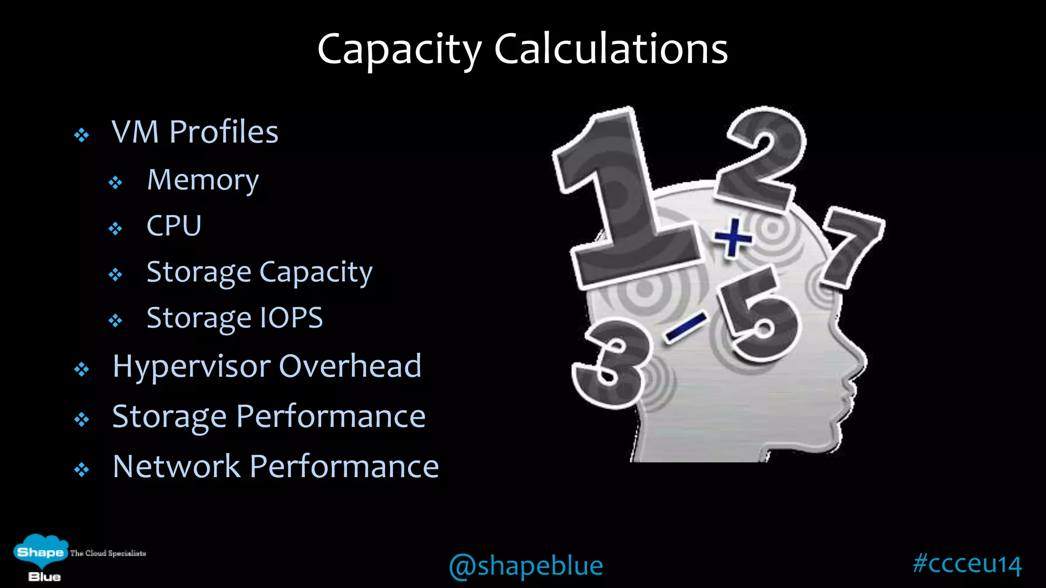 Capacity Calculations 
@shapeblue #ccceu14 
 VM Profiles 
 Memory 
 CPU 
 Storage Capacity 
 Storage IOPS 
 Hypervisor Overhead 
 Storage Performance 
 Network Performance 
 