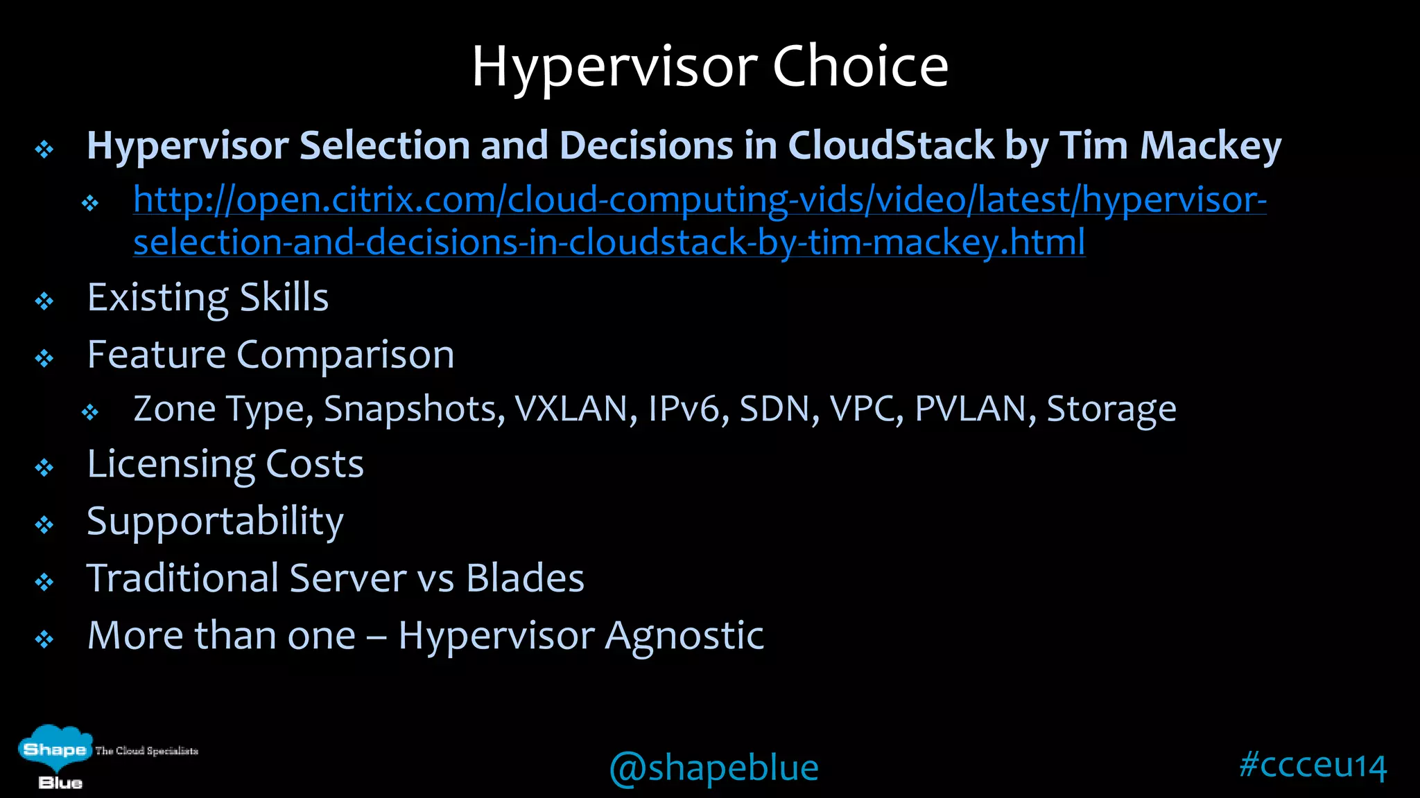Hypervisor Choice 
 Hypervisor Selection and Decisions in CloudStack by Tim Mackey 
 http://open.citrix.com/cloud-computing-vids/video/latest/hypervisor-selection- 
and-decisions-in-cloudstack-by-tim-mackey.html 
@shapeblue #ccceu14 
 Existing Skills 
 Feature Comparison 
 Zone Type, Snapshots, VXLAN, IPv6, SDN, VPC, PVLAN, Storage 
 Licensing Costs 
 Supportability 
 Traditional Server vs Blades 
 More than one – Hypervisor Agnostic 
 