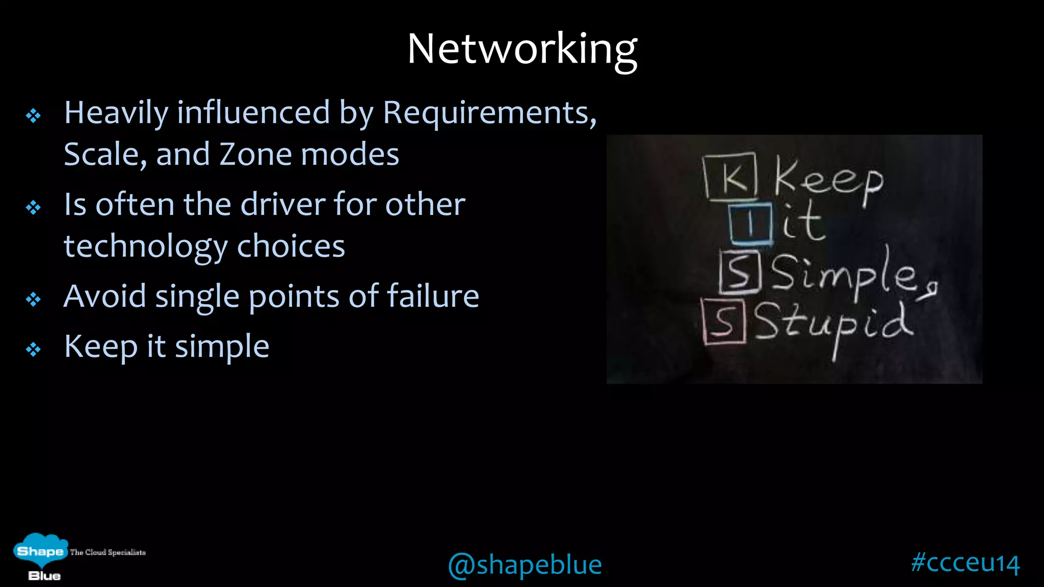  Heavily influenced by Requirements, 
@shapeblue #ccceu14 
Scale, and Zone modes 
 Is often the driver for other 
technology choices 
 Avoid single points of failure 
 Keep it simple 
Networking 
 