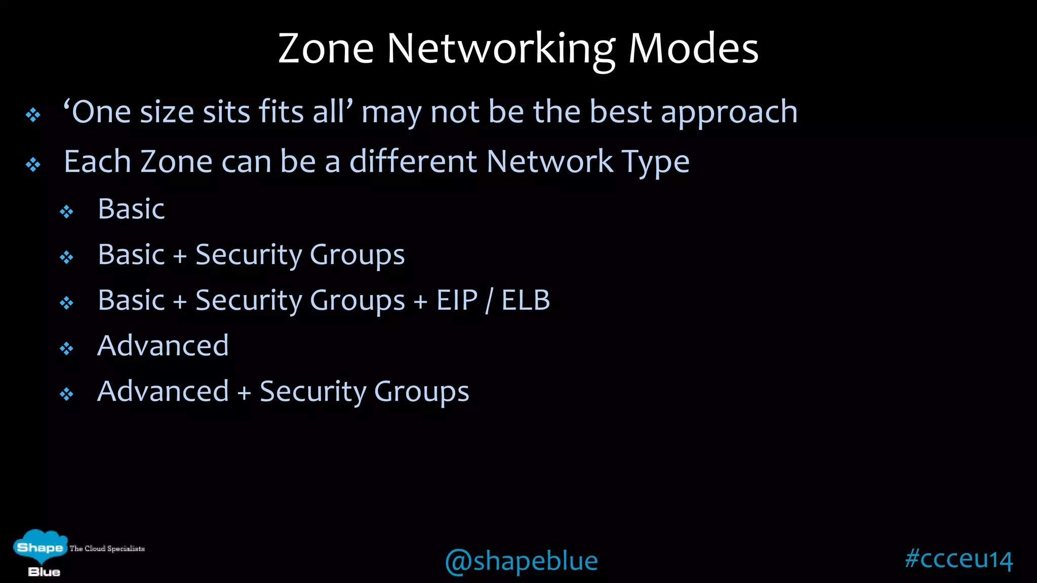 Zone Networking Modes 
 ‘One size sits fits all’ may not be the best approach 
 Each Zone can be a different Network Type 
@shapeblue #ccceu14 
 Basic 
 Basic + Security Groups 
 Basic + Security Groups + EIP / ELB 
 Advanced 
 Advanced + Security Groups 
 