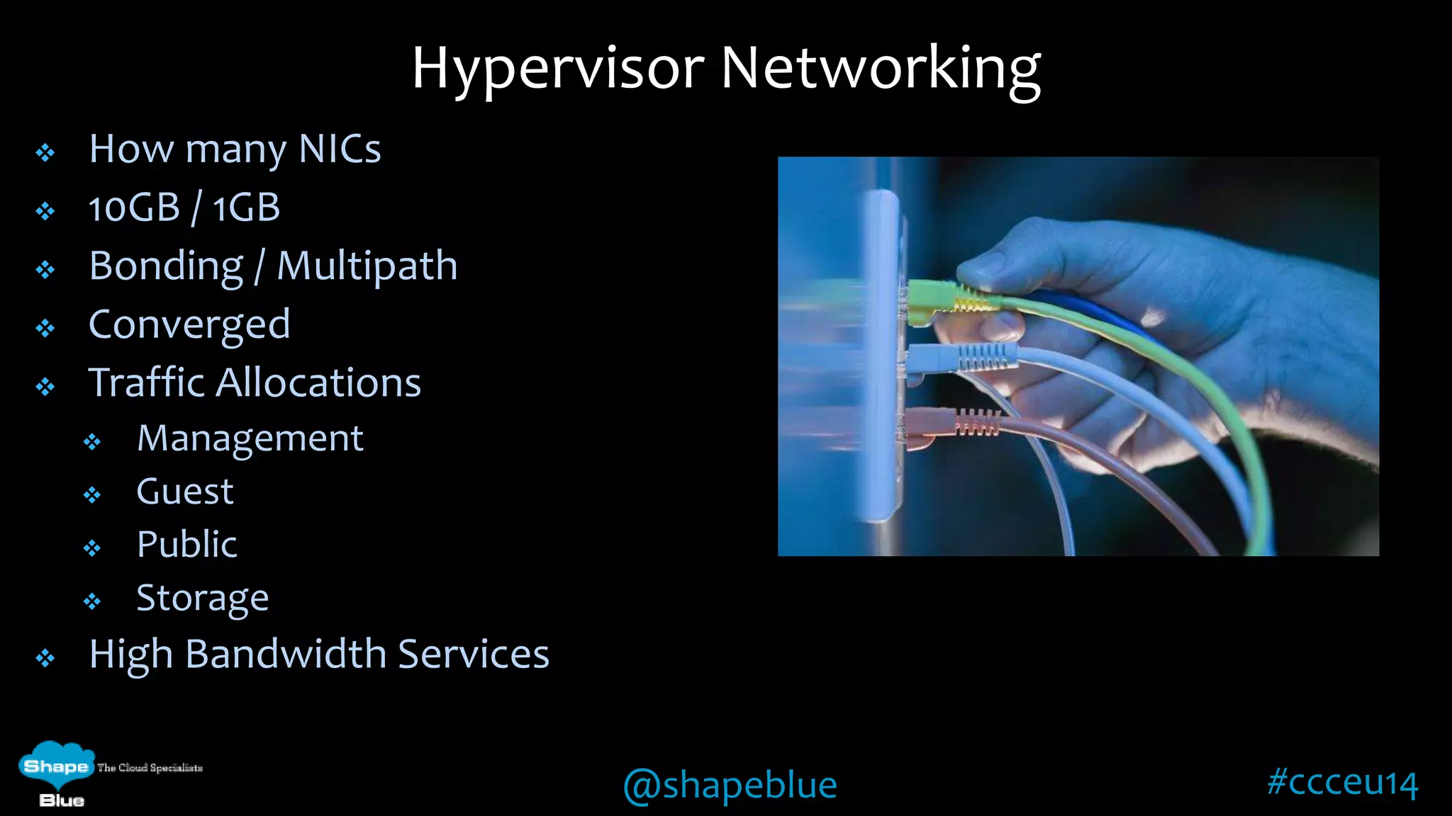 Hypervisor Networking 
@shapeblue #ccceu14 
 How many NICs 
 10GB / 1GB 
 Bonding / Multipath 
 Converged 
 Traffic Allocations 
 Management 
 Guest 
 Public 
 Storage 
 High Bandwidth Services 
 