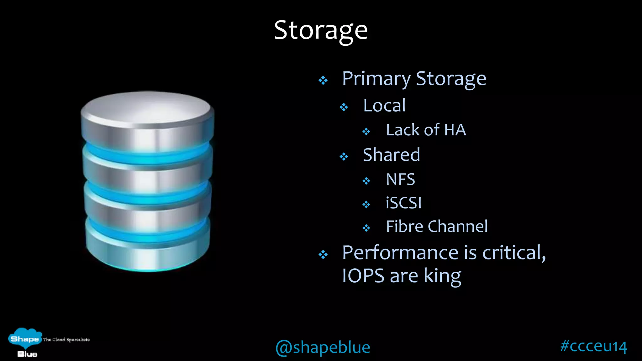Storage 
 Primary Storage 
 Local 
 Lack of HA 
 Shared 
 NFS 
 iSCSI 
 Fibre Channel 
 Performance is critical, 
IOPS are king 
@shapeblue #ccceu14 
 