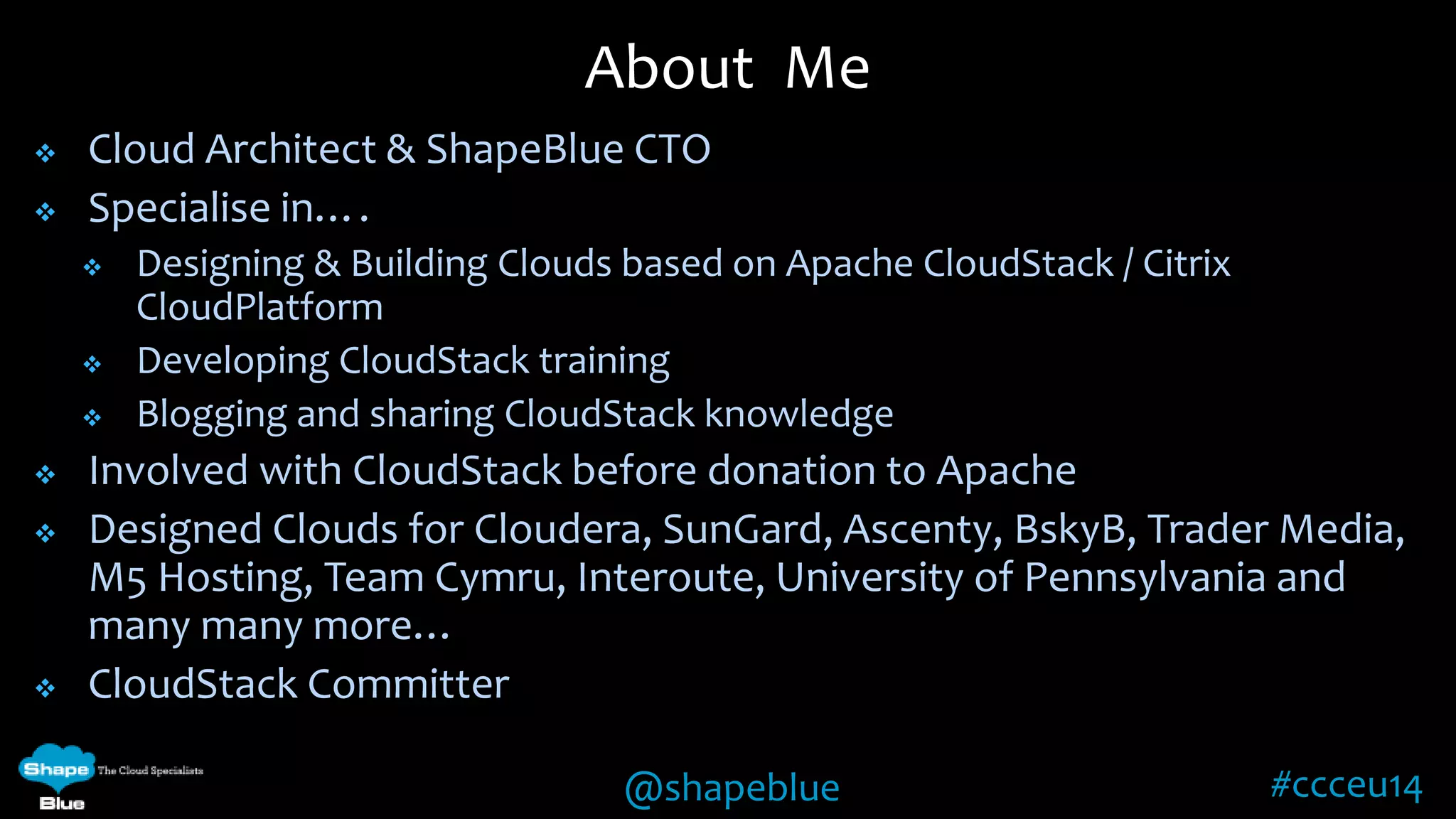  Cloud Architect & ShapeBlue CTO 
@shapeblue #ccceu14 
 Specialise in…. 
 Designing & Building Clouds based on Apache CloudStack / Citrix 
CloudPlatform 
 Developing CloudStack training 
 Blogging and sharing CloudStack knowledge 
 Involved with CloudStack before donation to Apache 
 Designed Clouds for Cloudera, SunGard, Ascenty, BskyB, Trader Media, 
M5 Hosting, Team Cymru, Interoute, University of Pennsylvania and 
many many more… 
 CloudStack Committer 
About Me 
 