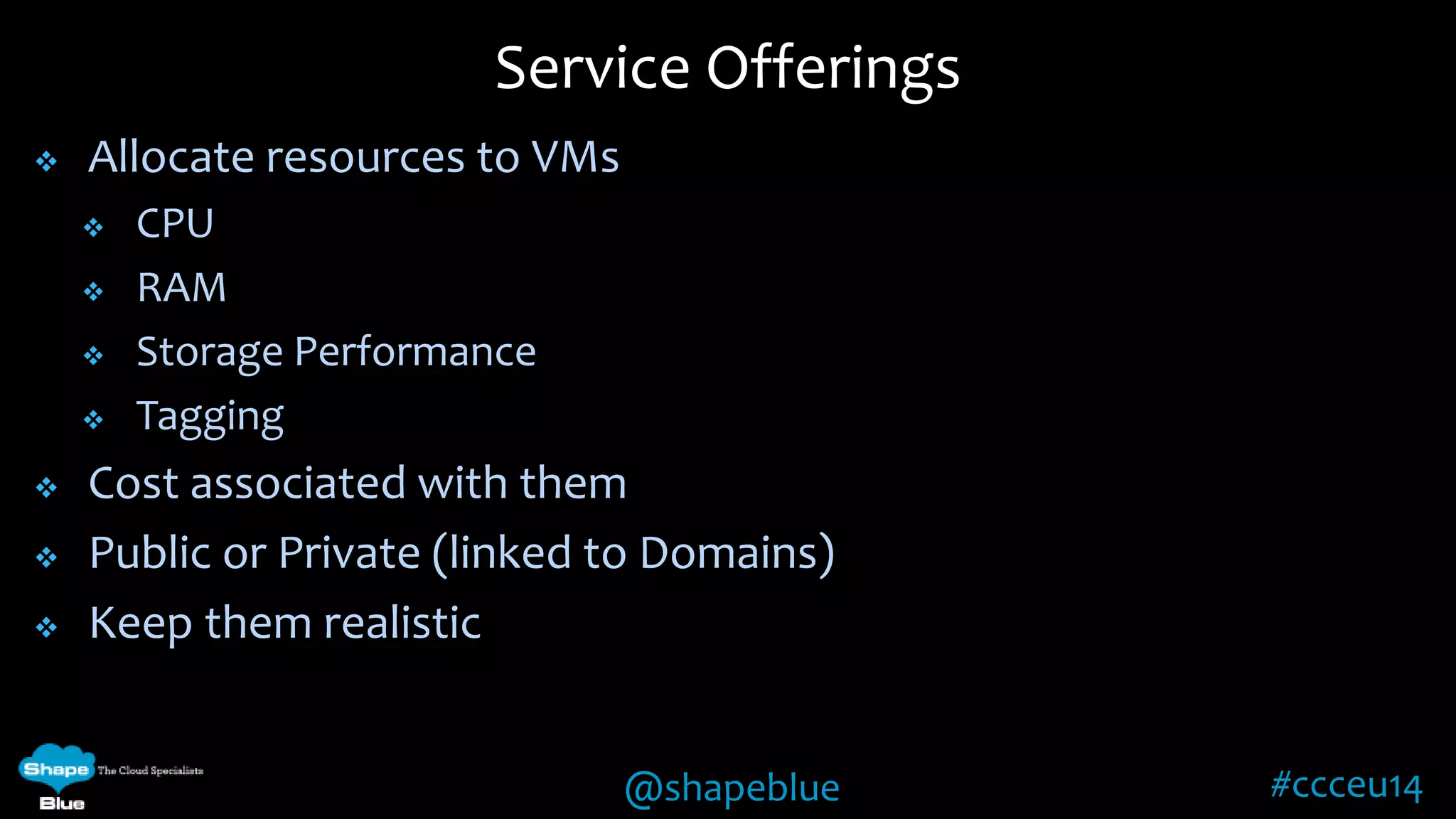 @shapeblue #ccceu14 
 Allocate resources to VMs 
 CPU 
 RAM 
 Storage Performance 
 Tagging 
 Cost associated with them 
 Public or Private (linked to Domains) 
 Keep them realistic 
Service Offerings 
 