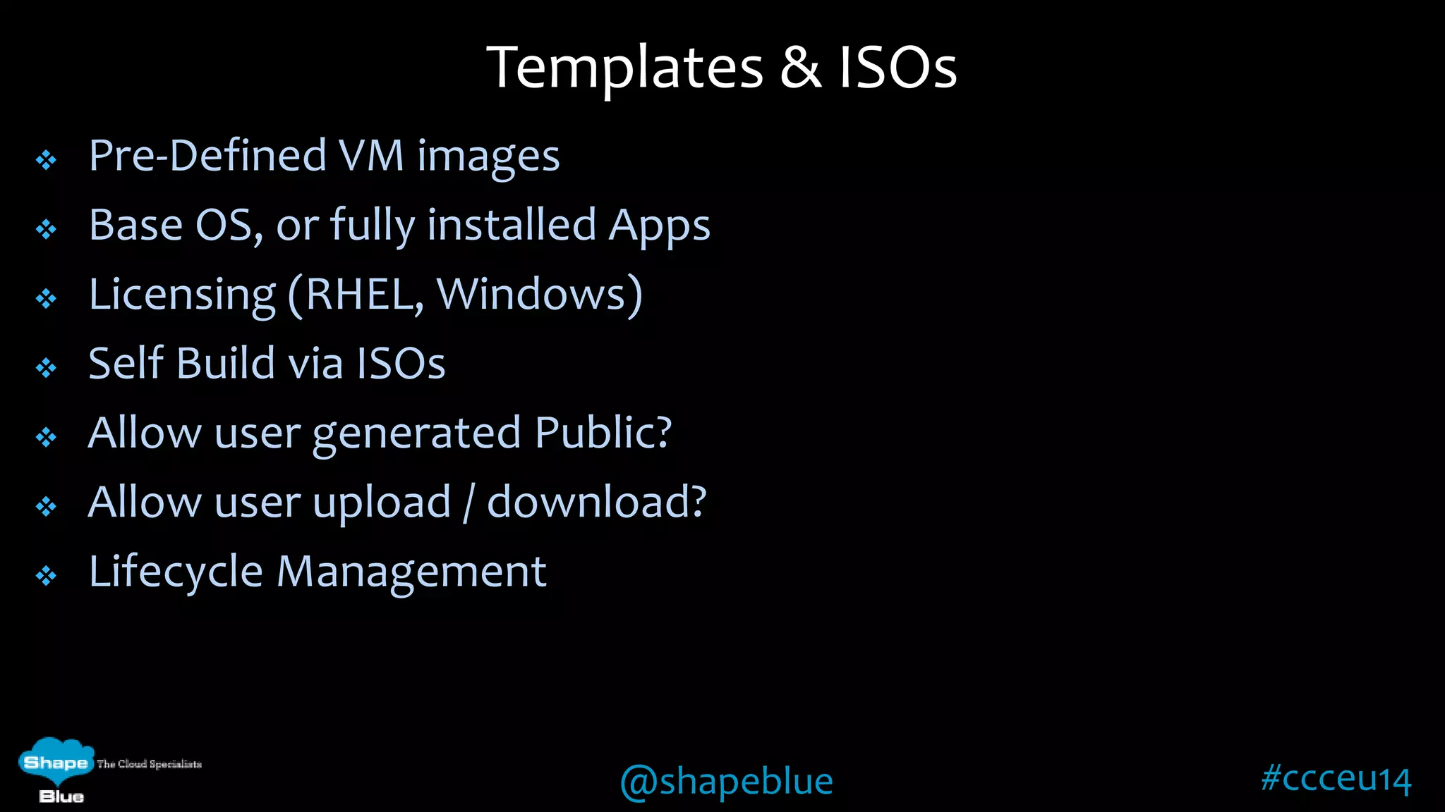 Templates & ISOs 
@shapeblue #ccceu14 
 Pre-Defined VM images 
 Base OS, or fully installed Apps 
 Licensing (RHEL, Windows) 
 Self Build via ISOs 
 Allow user generated Public? 
 Allow user upload / download? 
 Lifecycle Management 
 