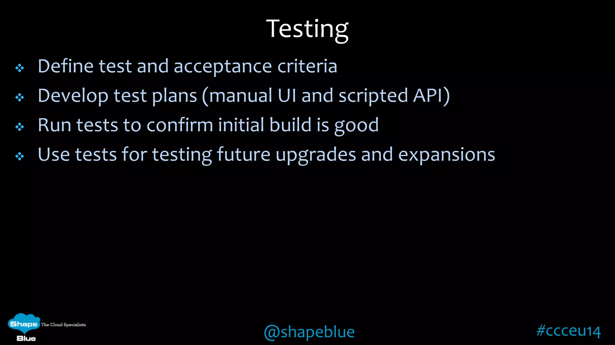 Testing 
 Define test and acceptance criteria 
 Develop test plans (manual UI and scripted API) 
 Run tests to confirm initial build is good 
 Use tests for testing future upgrades and expansions 
@shapeblue #ccceu14 
 