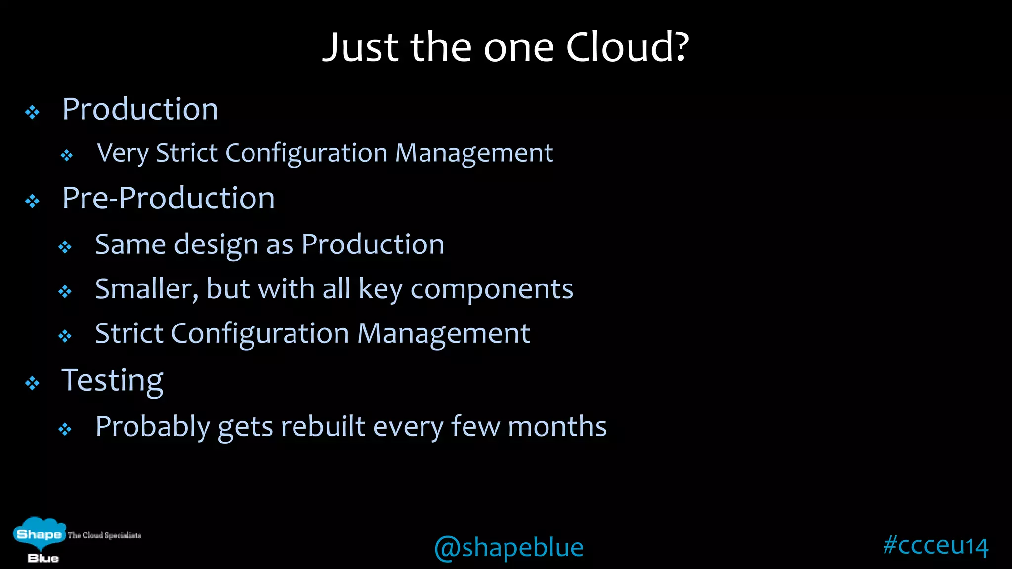 Just the one Cloud? 
@shapeblue #ccceu14 
 Production 
 Very Strict Configuration Management 
 Pre-Production 
 Same design as Production 
 Smaller, but with all key components 
 Strict Configuration Management 
 Testing 
 Probably gets rebuilt every few months 
 