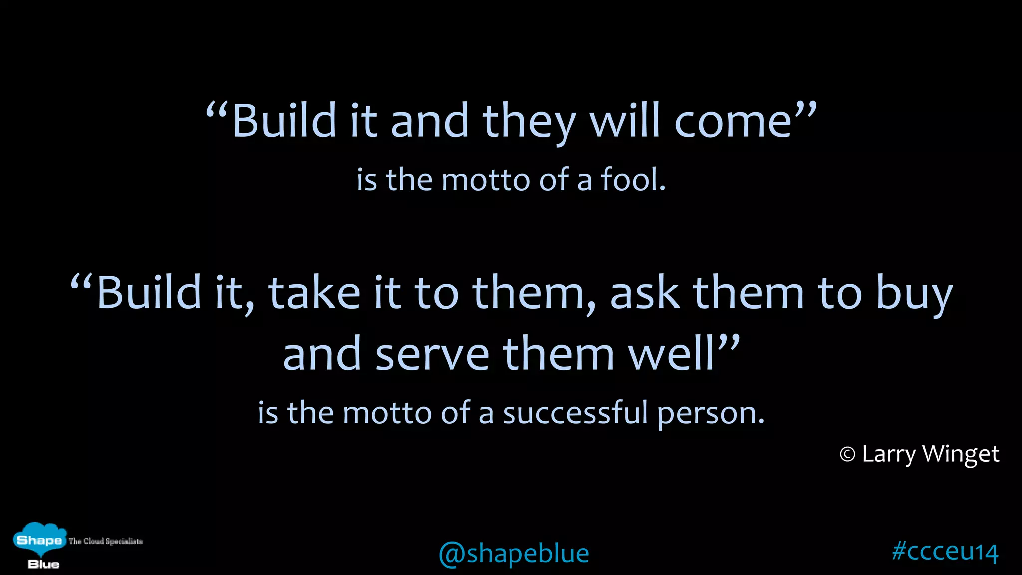 “Build it and they will come” 
is the motto of a fool. 
“Build it, take it to them, ask them to buy 
and serve them well” 
is the motto of a successful person. 
© Larry Winget 
@shapeblue #ccceu14 
 