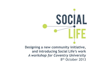 Designing a new community initiative,
and introducing Social Life’s work
A workshop for Coventry University
8th October 2013

 