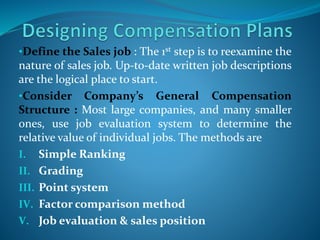 •Define the Sales job : The 1st step is to reexamine the
nature of sales job. Up-to-date written job descriptions
are the logical place to start.
•Consider Company’s General Compensation
Structure : Most large companies, and many smaller
ones, use job evaluation system to determine the
relative value of individual jobs. The methods are
I. Simple Ranking
II. Grading
III. Point system
IV. Factor comparison method
V. Job evaluation & sales position
 
