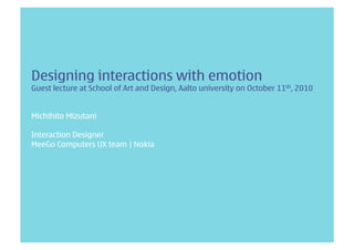 Designing interactions with emotion
Guest lecture at School of Art and Design, Aalto university on October 11th, 2010


Michihito Mizutani

Interaction Designer
MeeGo Computers UX team | Nokia
 