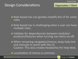 NAVIGATION	
  

  Design	
  ConsideraRons	
                                                        OrganizaRon	
  /	
  Client
                                                                                                            	
  



                         n  Role-­‐based	
  nav	
  can	
  greatly	
  simplify	
  the	
  UI	
  for	
  some	
  
                                  roles.	
  
                         n  Role-­‐based	
  nav	
  is	
  challenging	
  when	
  a	
  user	
  can	
  have	
  
                                  mulRple	
  roles.	
  
                         n  Validate	
  for	
  dependencies	
  between	
  modules/	
  
                                  products/features	
  when	
  turning	
  nav	
  items	
  on-­‐oﬀ.	
  
                         n  When	
  renaming	
  navigaRon/menus,	
  keep	
  help	
  text	
  
                                  and	
  manuals	
  in	
  synch	
  with	
  the	
  UI.	
  	
  
                                  CauRon:	
  This	
  also	
  creates	
  headaches	
  for	
  help	
  desk.	
  
                         n  LocalizaRon	
  of	
  menus	
  is	
  common.	
  
76	
   UPA	
  Conference	
  	
  |	
  June	
  6,	
  2012	
  
                         	
  
 