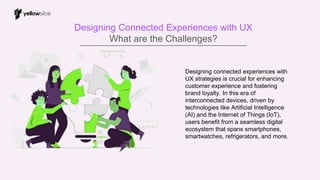Designing Connected Experiences with UX
What are the Challenges?
Designing connected experiences with
UX strategies is crucial for enhancing
customer experience and fostering
brand loyalty. In this era of
interconnected devices, driven by
technologies like Artificial Intelligence
(AI) and the Internet of Things (IoT),
users benefit from a seamless digital
ecosystem that spans smartphones,
smartwatches, refrigerators, and more.
 