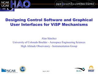 July 8, 2015
Designing Control Software and Graphical
User Interfaces for ViSP Mechanisms
Alan Sánchez
University of Colorado Boulder - Aerospace Engineering Sciences
High Altitude Observatory - Instrumentation Group
 