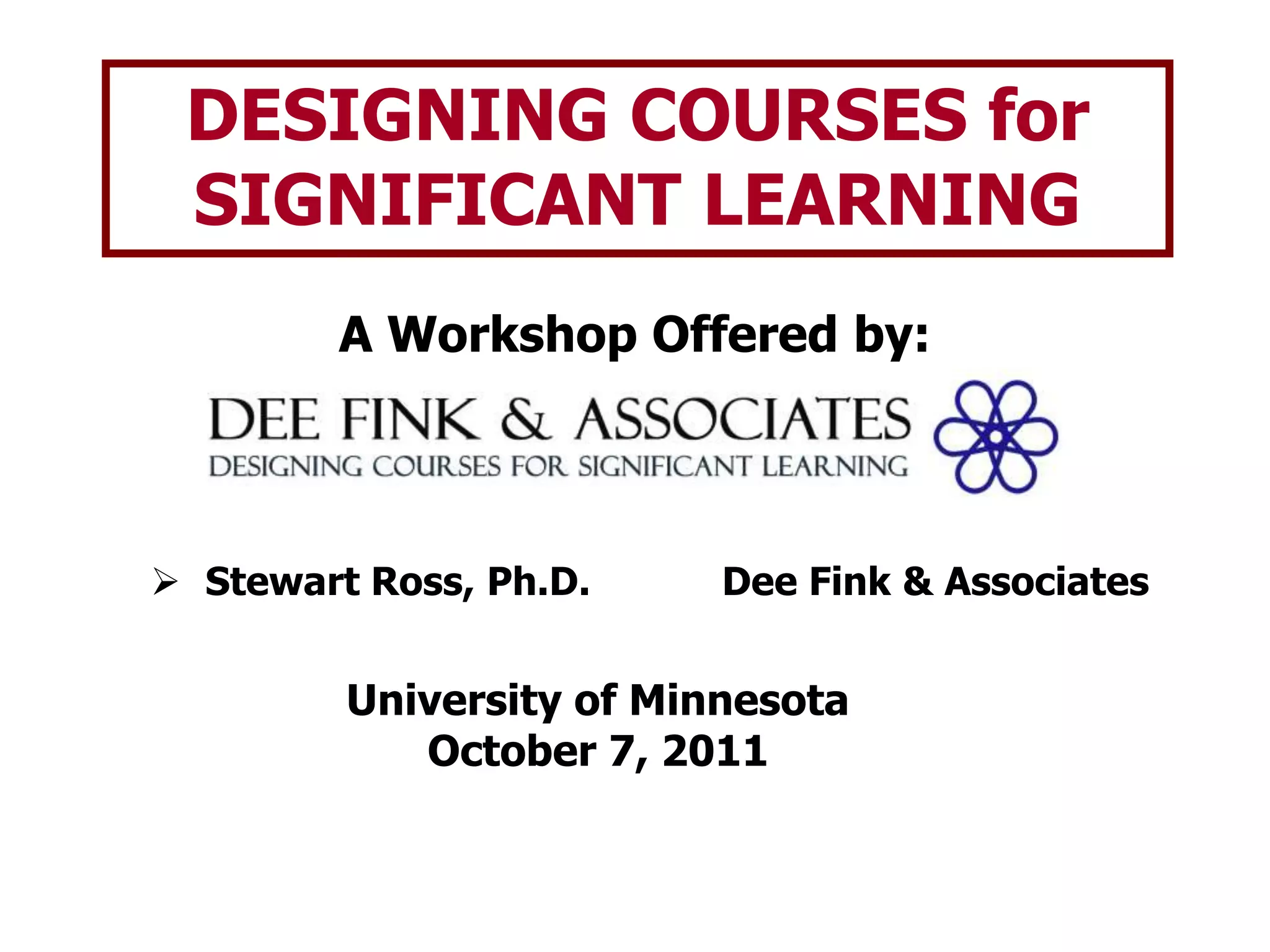 DESIGNING COURSES for SIGNIFICANT LEARNINGA Workshop Offered by:Stewart Ross, Ph.D.		Dee Fink & AssociatesUniversity of MinnesotaOctober 7, 2011