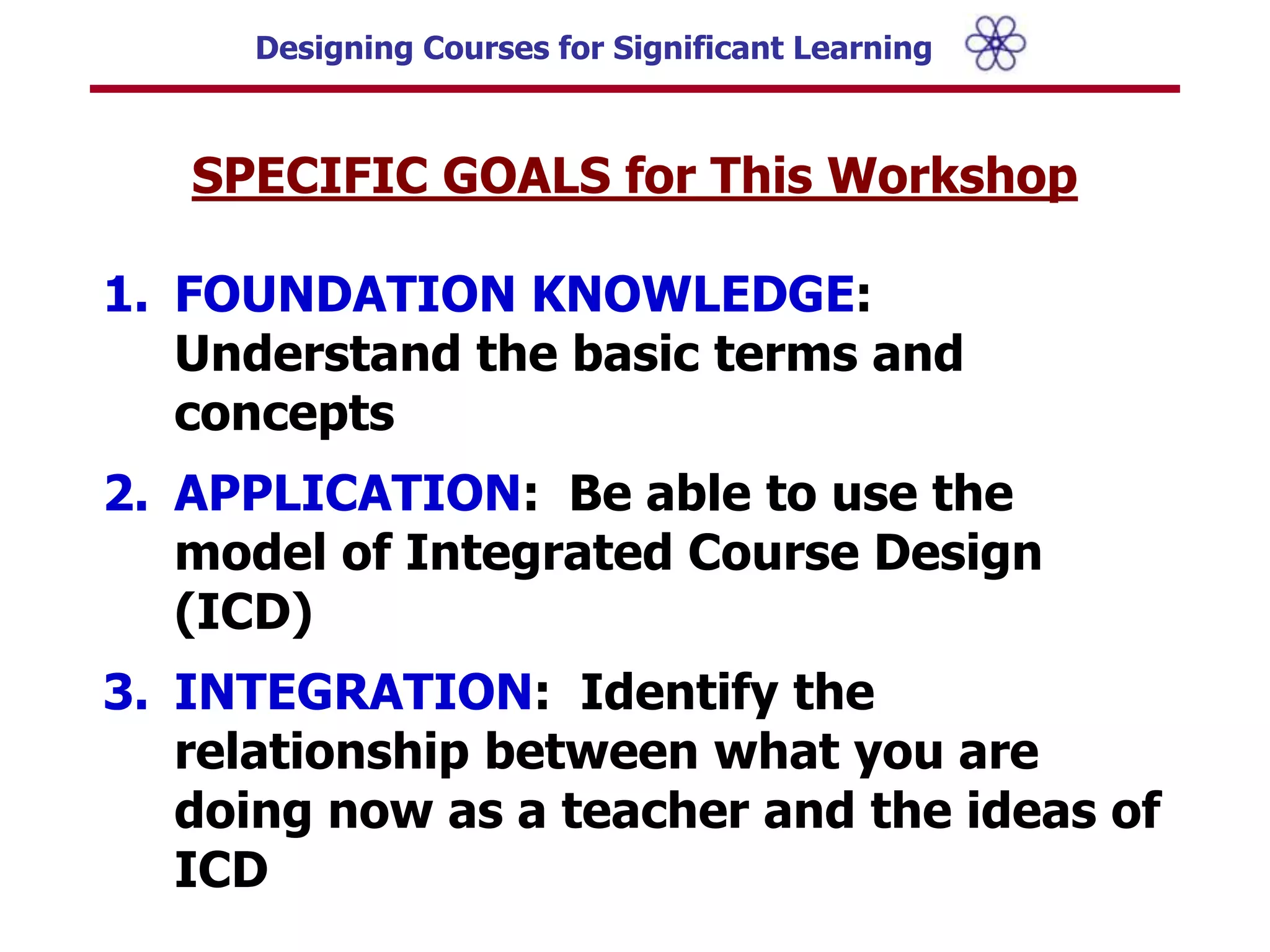 SPECIFIC GOALS for This Workshop FOUNDATION KNOWLEDGE: Understand the basic terms and concepts APPLICATION:  Be able to use the model of Integrated Course Design (ICD)INTEGRATION:  Identify the relationship between what you are doing now as a teacher and the ideas of ICD													