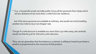 • E.g.: a housewife would normally prefer to buy all her groceries from shops which
are at a distance of not more than 2 miles from her residence.
but if the same groceries are available at 10% less, she would not mind travelling
another two miles to buy it at cheaper rate.
Though if a 20% discount is available at a store that is 50 miles away, she certainly
would not that far just for that extra 10% reduction.
Thus, we can generalize that the distance a customer is willing to travel to purchase a
product is proportional to the unit price of that product.
 