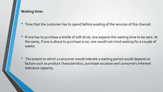 Waiting time:
• Time that the customer has to spend before availing of the services of the channel.
• If one has to purchase a bottle of soft drink, one expects the waiting time to be zero. At
the same, if one is about to purchase a car, one would not mind waiting for a couple of
weeks.
• The extent to which a consumer would tolerate a waiting period would depend on
factors such as product characteristics, purchase occasion and consumers inherent
tolerance capacity.
 