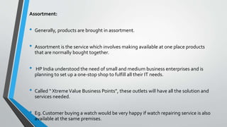 Assortment:
• Generally, products are brought in assortment.
• Assortment is the service which involves making available at one place products
that are normally bought together.
• HP India understood the need of small and medium business enterprises and is
planning to set up a one-stop shop to fulfill all their IT needs.
• Called “ XtremeValue Business Points”, these outlets will have all the solution and
services needed.
• Eg. Customer buying a watch would be very happy if watch repairing service is also
available at the same premises.
 