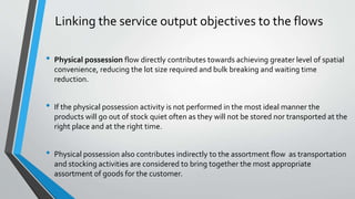Linking the service output objectives to the flows
• Physical possession flow directly contributes towards achieving greater level of spatial
convenience, reducing the lot size required and bulk breaking and waiting time
reduction.
• If the physical possession activity is not performed in the most ideal manner the
products will go out of stock quiet often as they will not be stored nor transported at the
right place and at the right time.
• Physical possession also contributes indirectly to the assortment flow as transportation
and stocking activities are considered to bring together the most appropriate
assortment of goods for the customer.
 