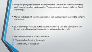 • While designing ideal channel, it is important to consider the remuneration that
each channel member has to receive.The remuneration should not be confused
with margin.
• Margin includes both the remuneration as well as the amount required to perform
the activity.
• Eg. If the margin received by the channel member id 10% and works out to say
Rs.200, it would cover both the cost incurred as well as the profit.
• The remuneration has to be in tune with:
(a)The cost of performing the activity
(b)The criticality of the activity
 