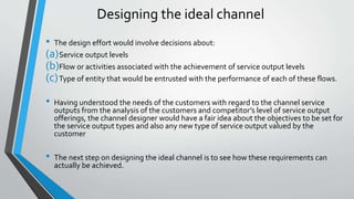 Designing the ideal channel
• The design effort would involve decisions about:
(a)Service output levels
(b)Flow or activities associated with the achievement of service output levels
(c)Type of entity that would be entrusted with the performance of each of these flows.
• Having understood the needs of the customers with regard to the channel service
outputs from the analysis of the customers and competitor’s level of service output
offerings, the channel designer would have a fair idea about the objectives to be set for
the service output types and also any new type of service output valued by the
customer
• The next step on designing the ideal channel is to see how these requirements can
actually be achieved.
 
