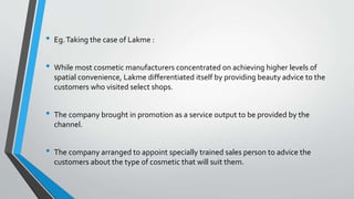 • Eg.Taking the case of Lakme :
• While most cosmetic manufacturers concentrated on achieving higher levels of
spatial convenience, Lakme differentiated itself by providing beauty advice to the
customers who visited select shops.
• The company brought in promotion as a service output to be provided by the
channel.
• The company arranged to appoint specially trained sales person to advice the
customers about the type of cosmetic that will suit them.
 