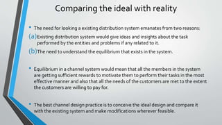 Comparing the ideal with reality
• The need for looking a existing distribution system emanates from two reasons:
(a)Existing distribution system would give ideas and insights about the task
performed by the entities and problems if any related to it.
(b)The need to understand the equilibrium that exists in the system.
• Equilibrium in a channel system would mean that all the members in the system
are getting sufficient rewards to motivate them to perform their tasks in the most
effective manner and also that all the needs of the customers are met to the extent
the customers are willing to pay for.
• The best channel design practice is to conceive the ideal design and compare it
with the existing system and make modifications wherever feasible.
 
