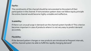 Equity:
The constituents of the channel should be remunerated to the extent of their
participation in the channel. If remuneration pattern does not follow equity principle
the entire channel would become highly unstable and ineffective.
Scalability:
If there is an unusual surge in demand can the channel system handle it?This criterion
becomes important in case of products where it is not very easy to predict demand
accurately.
Flexibility:
If the demand pattern changes or new products are introduced at frequent intervals,
will the channel system be able to fulfill the rapidly changing demand?
 