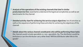 • Analysis of the operations of the existing channels that deal in similar
product/service line: essential to understand the logistical complexities as well as set
benchmarks for the channel.
• Detailed activity chart for achieving the service output objectives: list of activities as
well as the sequence of performing these activities for achieving the objectives of the
channel.
• Details about the various channel constituents who will be performing these tasks:
the channel would include specialists vs. non- specialists. Eg.The distributor would be
exclusive or can the distributor carry other lines? Will the distributor take title to the
goods?
 