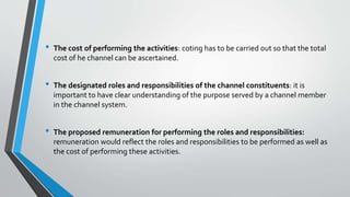 • The cost of performing the activities: coting has to be carried out so that the total
cost of he channel can be ascertained.
• The designated roles and responsibilities of the channel constituents: it is
important to have clear understanding of the purpose served by a channel member
in the channel system.
• The proposed remuneration for performing the roles and responsibilities:
remuneration would reflect the roles and responsibilities to be performed as well as
the cost of performing these activities.
 