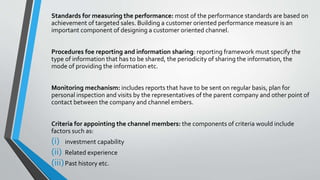 Standards for measuring the performance: most of the performance standards are based on
achievement of targeted sales. Building a customer oriented performance measure is an
important component of designing a customer oriented channel.
Procedures foe reporting and information sharing: reporting framework must specify the
type of information that has to be shared, the periodicity of sharing the information, the
mode of providing the information etc.
Monitoring mechanism: includes reports that have to be sent on regular basis, plan for
personal inspection and visits by the representatives of the parent company and other point of
contact between the company and channel embers.
Criteria for appointing the channel members: the components of criteria would include
factors such as:
(i) investment capability
(ii) Related experience
(iii)Past history etc.
 