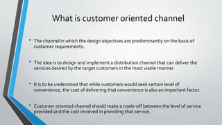 What is customer oriented channel
• The channel in which the design objectives are predominantly on the basis of
customer requirements.
• The idea is to design and implement a distribution channel that can deliver the
services desired by the target customers in the most viable manner.
• It is to be understood that while customers would seek certain level of
convenience, the cost of delivering that convenience is also an important factor.
• Customer oriented channel should make a trade-off between the level of service
provided and the cost involved in providing that service.
 