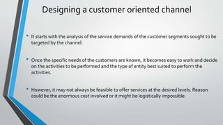 Designing a customer oriented channel
• It starts with the analysis of the service demands of the customer segments sought to be
targeted by the channel.
• Once the specific needs of the customers are known, it becomes easy to work and decide
on the activities to be performed and the type of entity best suited to perform the
activities.
• However, it may not always be feasible to offer services at the desired levels. Reason
could be the enormous cost involved or it might be logistically impossible.
 