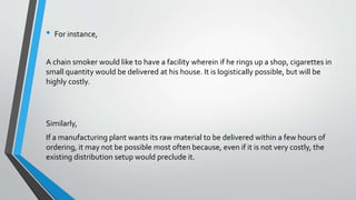 • For instance,
A chain smoker would like to have a facility wherein if he rings up a shop, cigarettes in
small quantity would be delivered at his house. It is logistically possible, but will be
highly costly.
Similarly,
If a manufacturing plant wants its raw material to be delivered within a few hours of
ordering, it may not be possible most often because, even if it is not very costly, the
existing distribution setup would preclude it.
 