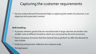 Capturing the customer requirements
• Service output demand framework helps in capturing the needs of customers in an
objective and systematic manner.
Bulk breaking:
• A process wherein goods that are manufactured in large volumes are broken into
smaller units at different locations which are consumed by the end consumers.
• Some necessary functions that the channel has to perform to offer the desired lot
size include:
• Ordering and payment collection at a massive scale.
• Storage space.
 