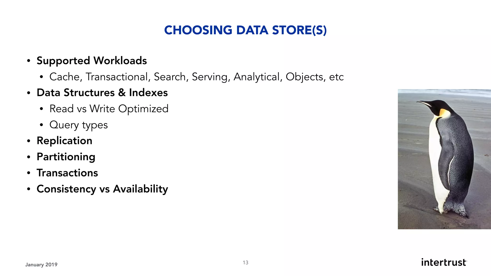 January 2019 !13
• Supported Workloads
• Cache, Transactional, Search, Serving, Analytical, Objects, etc
• Data Structures & Indexes
• Read vs Write Optimized
• Query types
• Replication
• Partitioning
• Transactions
• Consistency vs Availability
CHOOSING DATA STORE(S)
 