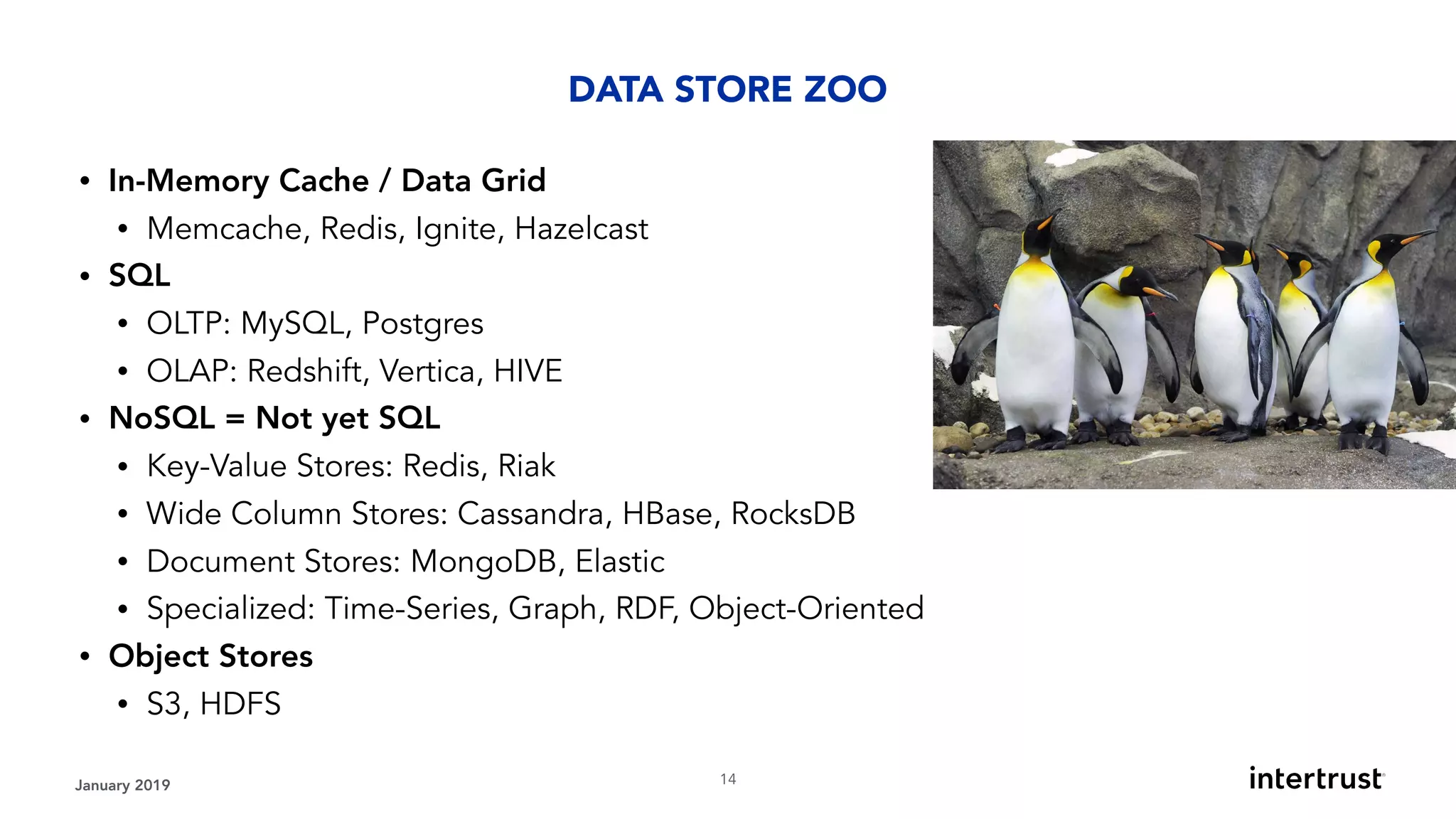 January 2019 !14
• In-Memory Cache / Data Grid
• Memcache, Redis, Ignite, Hazelcast
• SQL
• OLTP: MySQL, Postgres
• OLAP: Redshift, Vertica, HIVE
• NoSQL = Not yet SQL
• Key-Value Stores: Redis, Riak
• Wide Column Stores: Cassandra, HBase, RocksDB
• Document Stores: MongoDB, Elastic
• Specialized: Time-Series, Graph, RDF, Object-Oriented
• Object Stores
• S3, HDFS
DATA STORE ZOO
 