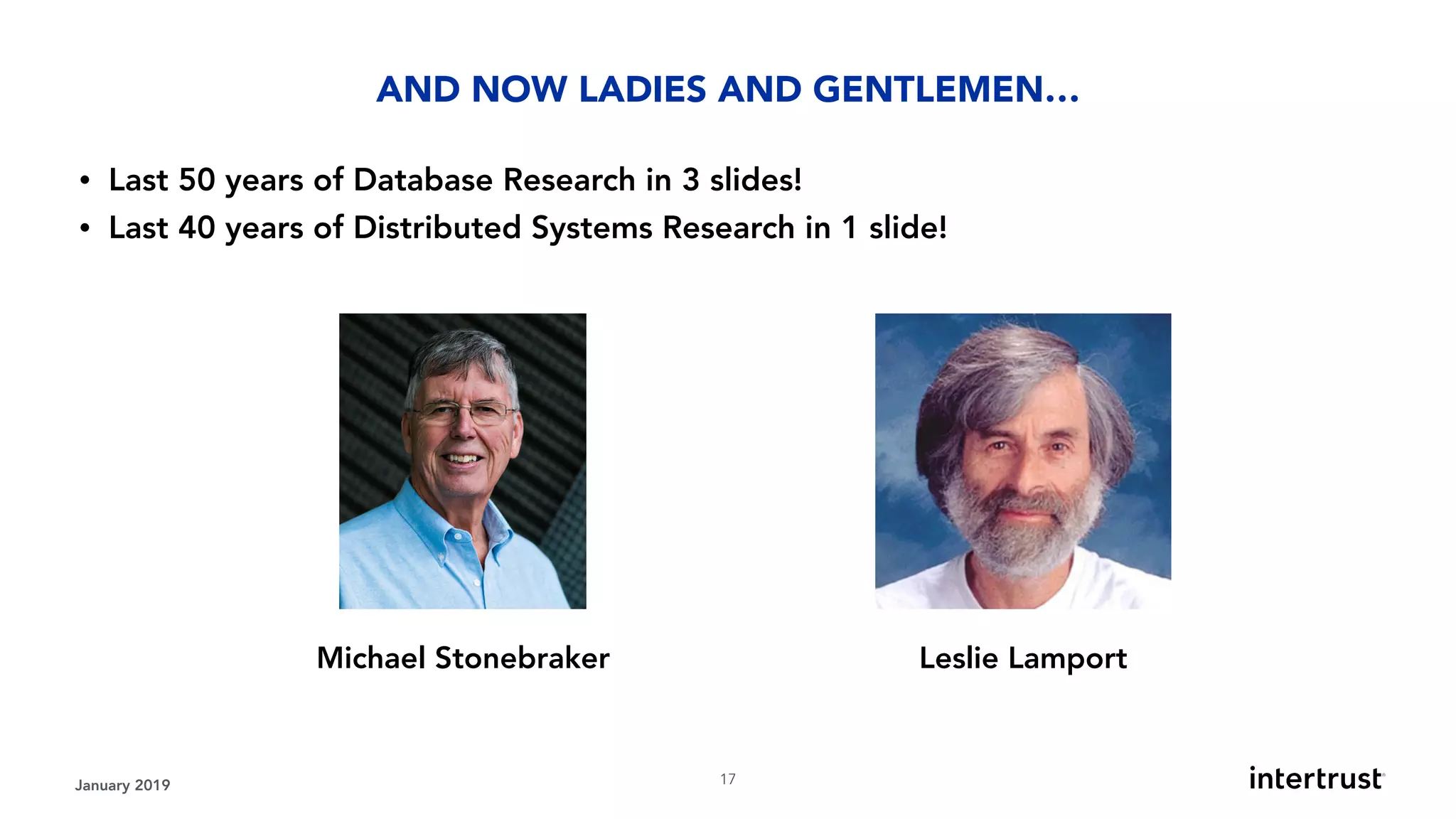 January 2019 !17
• Last 50 years of Database Research in 3 slides!
• Last 40 years of Distributed Systems Research in 1 slide!
AND NOW LADIES AND GENTLEMEN…
Leslie LamportMichael Stonebraker
 