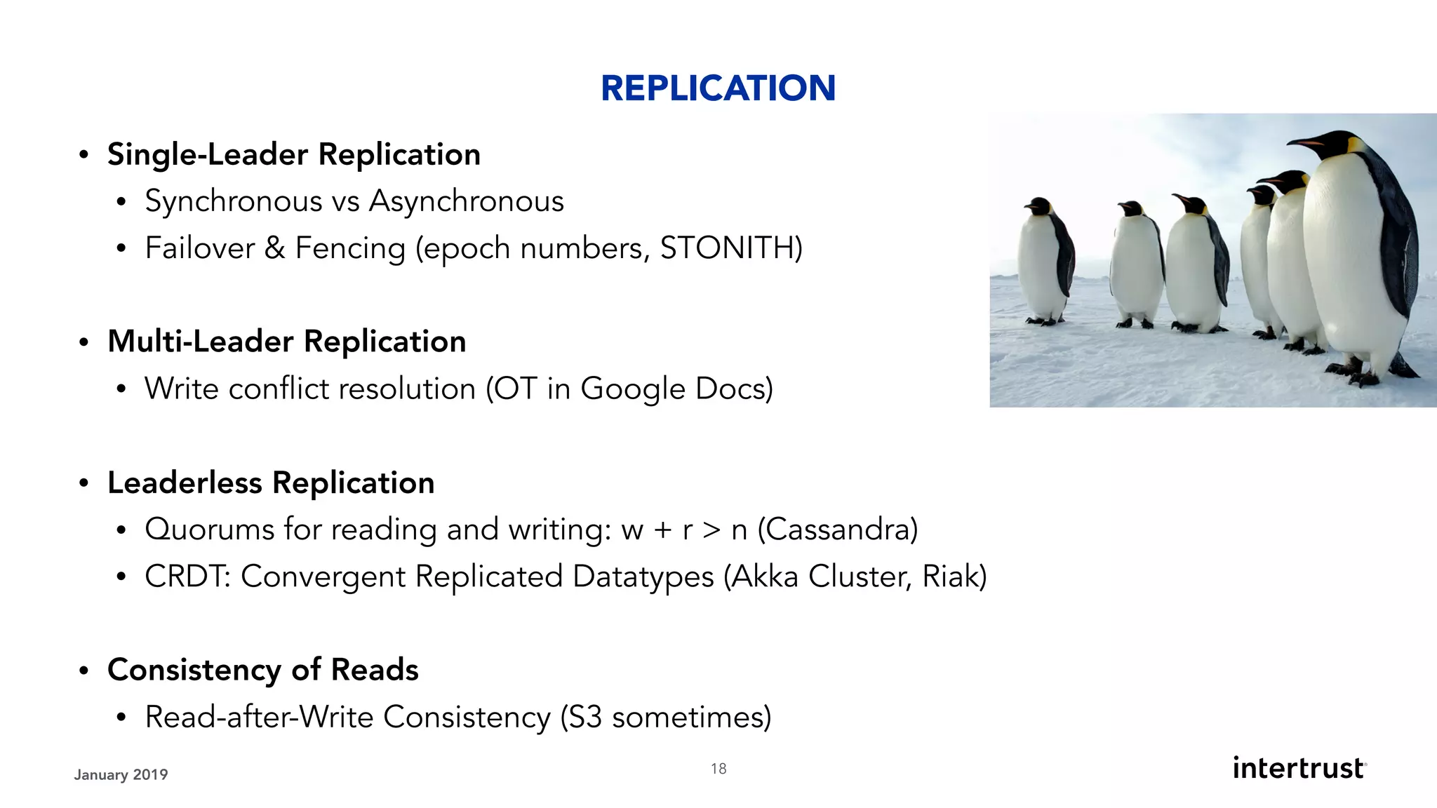 • Single-Leader Replication
• Synchronous vs Asynchronous
• Failover & Fencing (epoch numbers, STONITH) 
• Multi-Leader Replication
• Write conflict resolution (OT in Google Docs) 
• Leaderless Replication
• Quorums for reading and writing: w + r > n (Cassandra)
• CRDT: Convergent Replicated Datatypes (Akka Cluster, Riak) 
• Consistency of Reads
• Read-after-Write Consistency (S3 sometimes)
January 2019 !18
REPLICATION
 