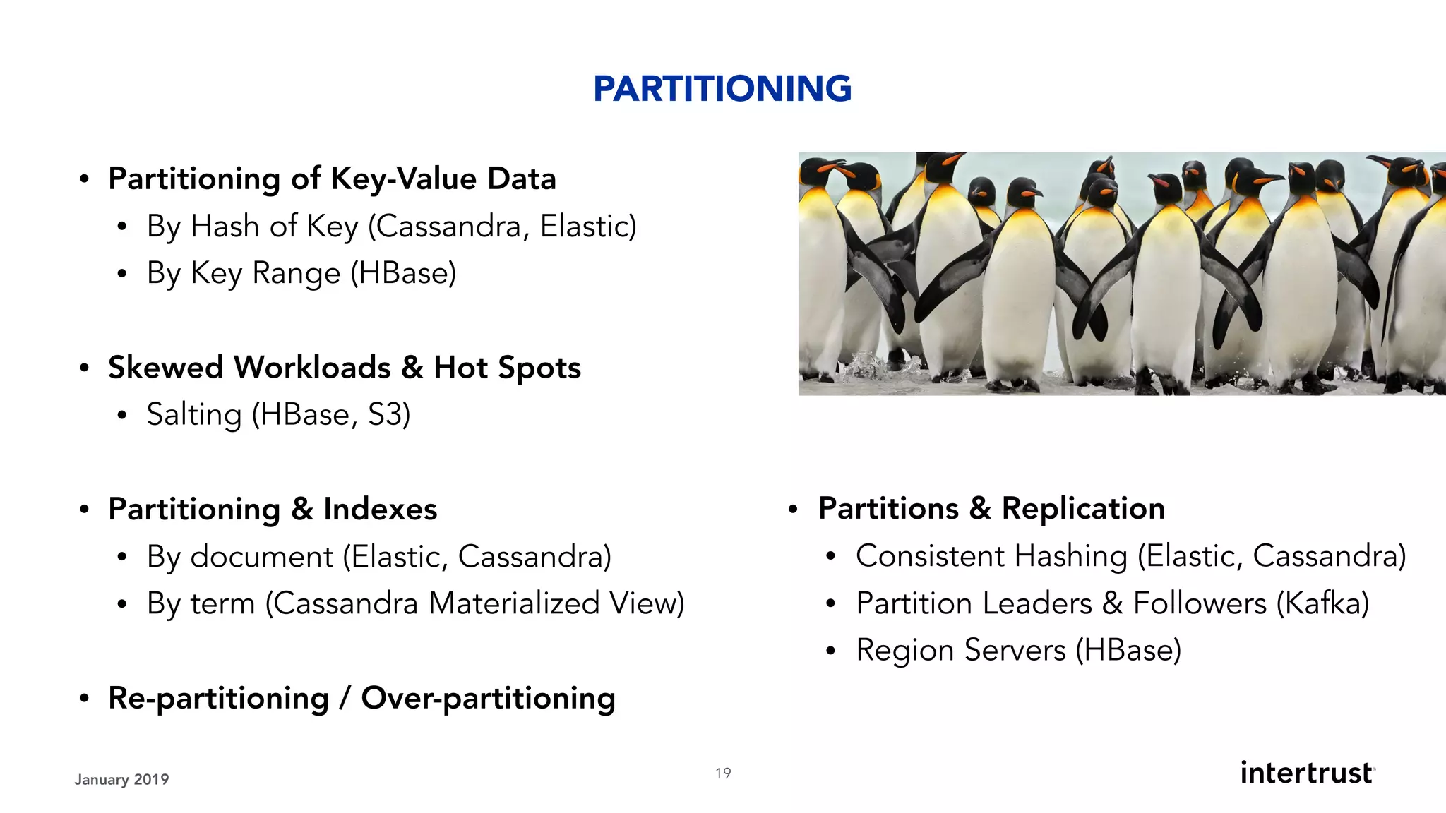January 2019 !19
• Partitioning of Key-Value Data
• By Hash of Key (Cassandra, Elastic)
• By Key Range (HBase) 
• Skewed Workloads & Hot Spots
• Salting (HBase, S3) 
• Partitioning & Indexes
• By document (Elastic, Cassandra)
• By term (Cassandra Materialized View)
• Re-partitioning / Over-partitioning
PARTITIONING
• Partitions & Replication
• Consistent Hashing (Elastic, Cassandra)
• Partition Leaders & Followers (Kafka)
• Region Servers (HBase)
 