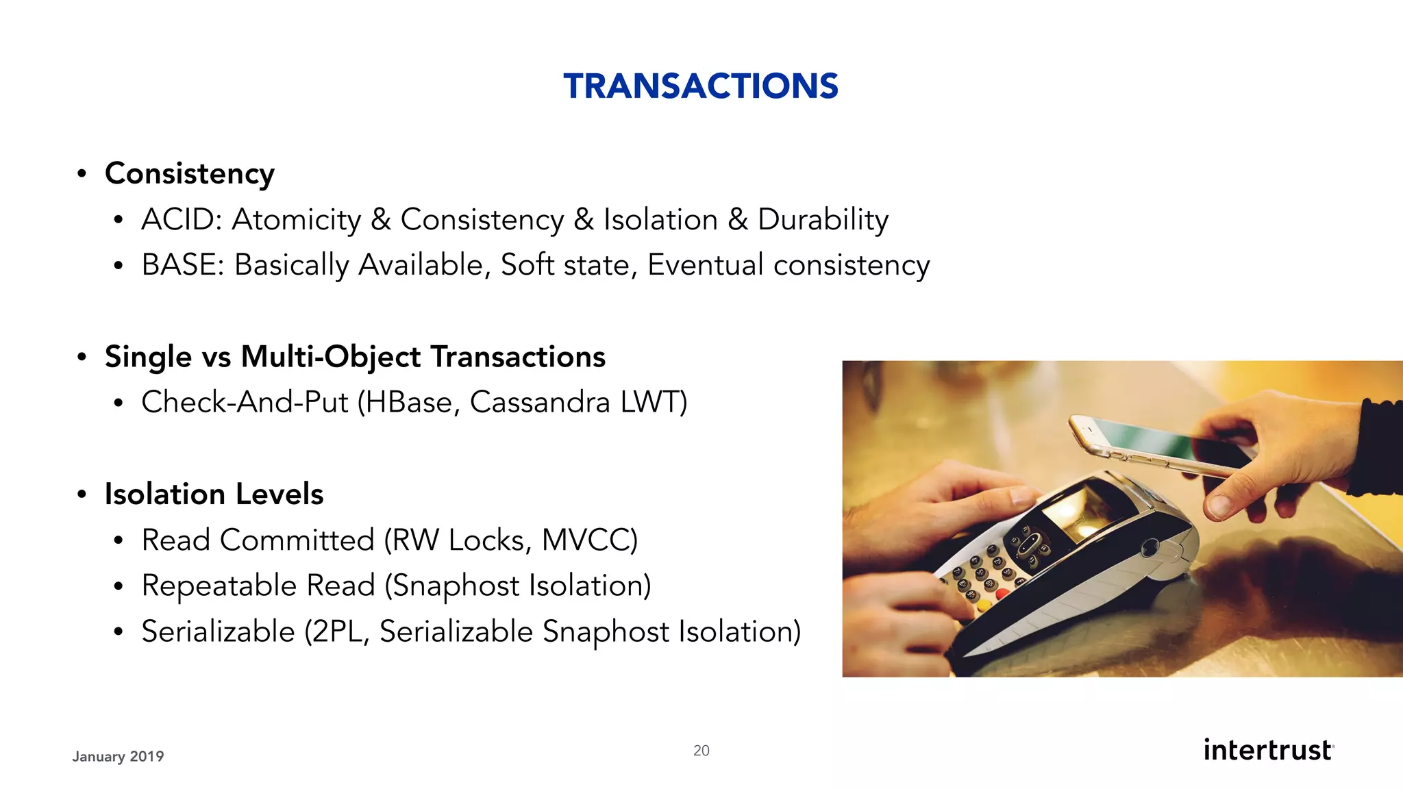 January 2019 !20
• Consistency
• ACID: Atomicity & Consistency & Isolation & Durability
• BASE: Basically Available, Soft state, Eventual consistency 
• Single vs Multi-Object Transactions
• Check-And-Put (HBase, Cassandra LWT) 
• Isolation Levels
• Read Committed (RW Locks, MVCC)
• Repeatable Read (Snaphost Isolation)
• Serializable (2PL, Serializable Snaphost Isolation)
TRANSACTIONS
 