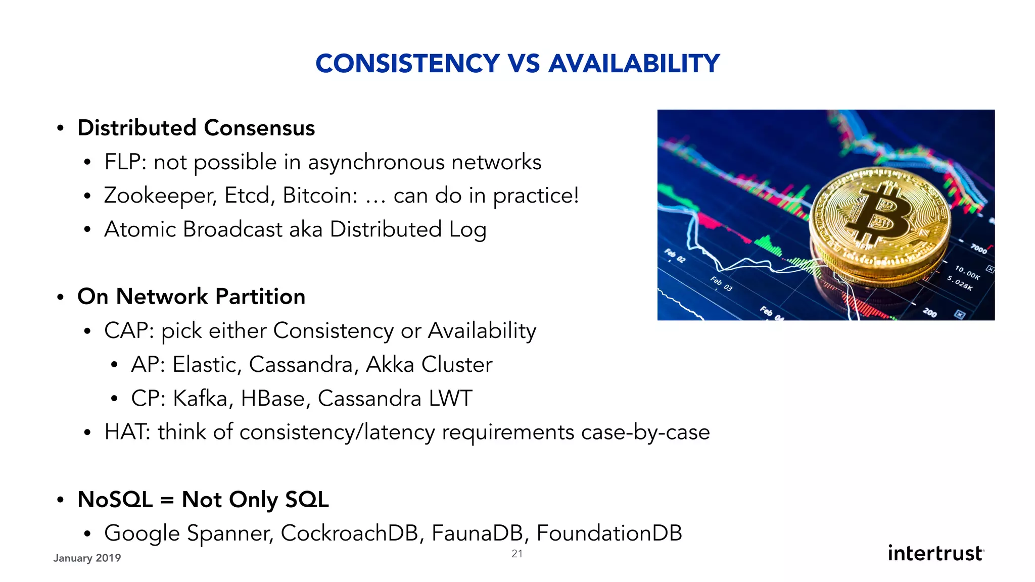 January 2019 !21
• Distributed Consensus
• FLP: not possible in asynchronous networks
• Zookeeper, Etcd, Bitcoin: … can do in practice!
• Atomic Broadcast aka Distributed Log
• On Network Partition
• CAP: pick either Consistency or Availability
• AP: Elastic, Cassandra, Akka Cluster
• CP: Kafka, HBase, Cassandra LWT
• HAT: think of consistency/latency requirements case-by-case
• NoSQL = Not Only SQL
• Google Spanner, CockroachDB, FaunaDB, FoundationDB
CONSISTENCY VS AVAILABILITY
 