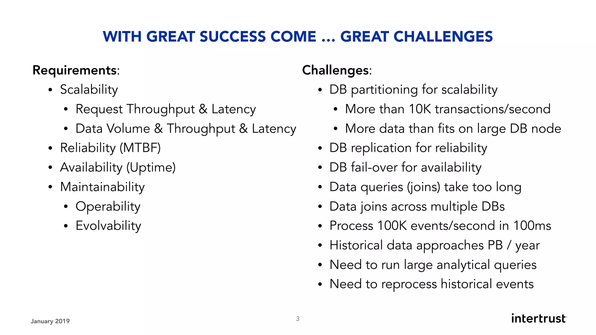 January 2019 !3
Requirements:
• Scalability
• Request Throughput & Latency
• Data Volume & Throughput & Latency
• Reliability (MTBF)
• Availability (Uptime)
• Maintainability
• Operability
• Evolvability
WITH GREAT SUCCESS COME … GREAT CHALLENGES
Challenges:
• DB partitioning for scalability
• More than 10K transactions/second
• More data than fits on large DB node
• DB replication for reliability
• DB fail-over for availability
• Data queries (joins) take too long
• Data joins across multiple DBs
• Process 100K events/second in 100ms
• Historical data approaches PB / year
• Need to run large analytical queries
• Need to reprocess historical events
 