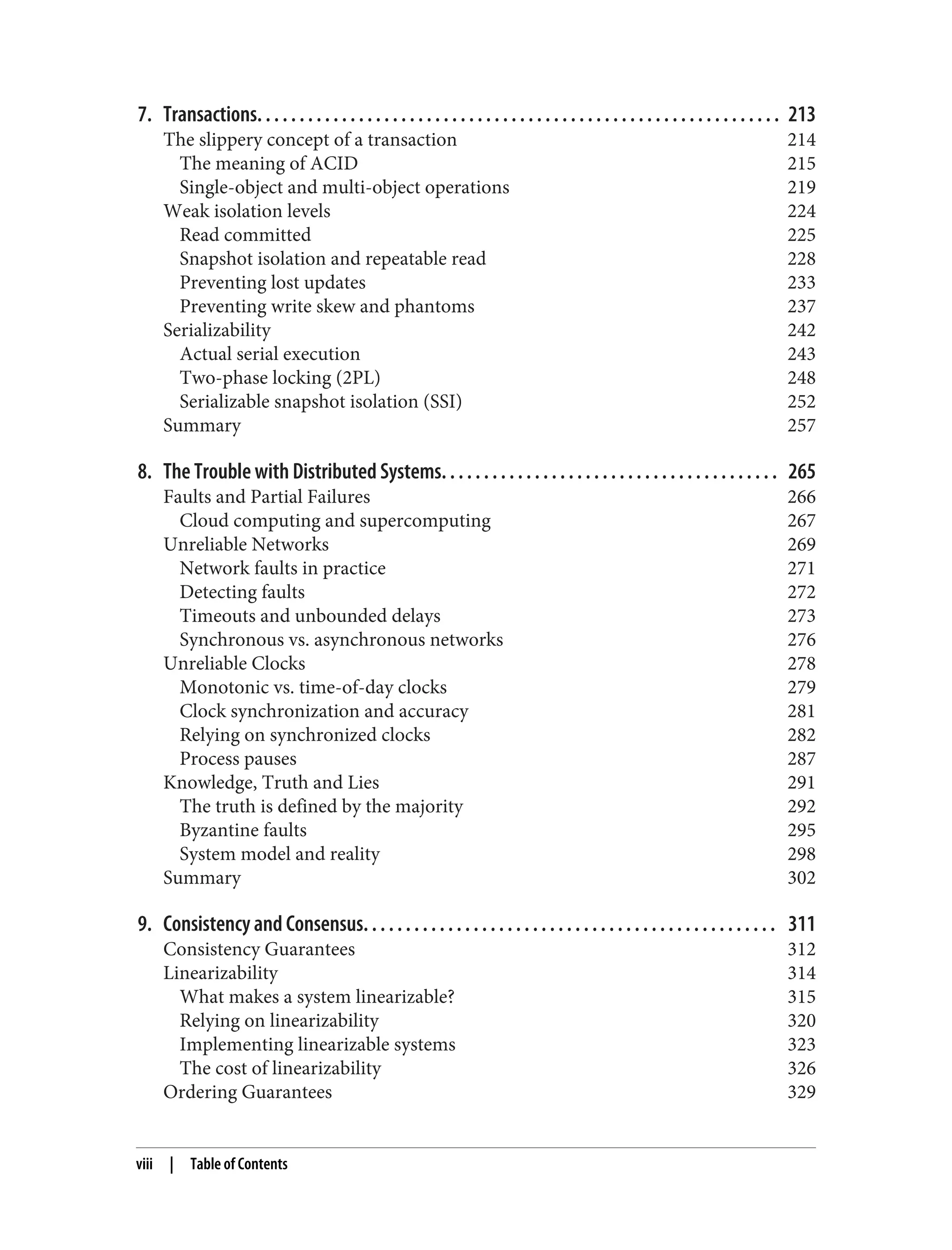 7. Transactions. . . . . . . . . . . . . . . . . . . . . . . . . . . . . . . . . . . . . . . . . . . . . . . . . . . . . . . . . . . . . . 213
The slippery concept of a transaction 214
The meaning of ACID 215
Single-object and multi-object operations 219
Weak isolation levels 224
Read committed 225
Snapshot isolation and repeatable read 228
Preventing lost updates 233
Preventing write skew and phantoms 237
Serializability 242
Actual serial execution 243
Two-phase locking (2PL) 248
Serializable snapshot isolation (SSI) 252
Summary 257
8. The Trouble with Distributed Systems. . . . . . . . . . . . . . . . . . . . . . . . . . . . . . . . . . . . . . . . 265
Faults and Partial Failures 266
Cloud computing and supercomputing 267
Unreliable Networks 269
Network faults in practice 271
Detecting faults 272
Timeouts and unbounded delays 273
Synchronous vs. asynchronous networks 276
Unreliable Clocks 278
Monotonic vs. time-of-day clocks 279
Clock synchronization and accuracy 281
Relying on synchronized clocks 282
Process pauses 287
Knowledge, Truth and Lies 291
The truth is defined by the majority 292
Byzantine faults 295
System model and reality 298
Summary 302
9. Consistency and Consensus. . . . . . . . . . . . . . . . . . . . . . . . . . . . . . . . . . . . . . . . . . . . . . . . . 311
Consistency Guarantees 312
Linearizability 314
What makes a system linearizable? 315
Relying on linearizability 320
Implementing linearizable systems 323
The cost of linearizability 326
Ordering Guarantees 329
viii | Table of Contents
 