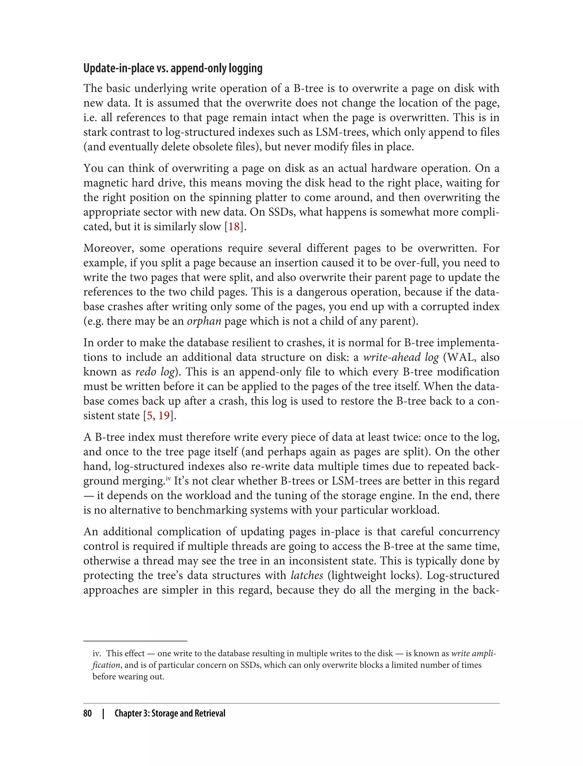iv. This effect — one write to the database resulting in multiple writes to the disk — is known as write ampli‐
fication, and is of particular concern on SSDs, which can only overwrite blocks a limited number of times
before wearing out.
Update-in-place vs. append-only logging
The basic underlying write operation of a B-tree is to overwrite a page on disk with
new data. It is assumed that the overwrite does not change the location of the page,
i.e. all references to that page remain intact when the page is overwritten. This is in
stark contrast to log-structured indexes such as LSM-trees, which only append to files
(and eventually delete obsolete files), but never modify files in place.
You can think of overwriting a page on disk as an actual hardware operation. On a
magnetic hard drive, this means moving the disk head to the right place, waiting for
the right position on the spinning platter to come around, and then overwriting the
appropriate sector with new data. On SSDs, what happens is somewhat more compli‐
cated, but it is similarly slow [18].
Moreover, some operations require several different pages to be overwritten. For
example, if you split a page because an insertion caused it to be over-full, you need to
write the two pages that were split, and also overwrite their parent page to update the
references to the two child pages. This is a dangerous operation, because if the data‐
base crashes after writing only some of the pages, you end up with a corrupted index
(e.g. there may be an orphan page which is not a child of any parent).
In order to make the database resilient to crashes, it is normal for B-tree implementa‐
tions to include an additional data structure on disk: a write-ahead log (WAL, also
known as redo log). This is an append-only file to which every B-tree modification
must be written before it can be applied to the pages of the tree itself. When the data‐
base comes back up after a crash, this log is used to restore the B-tree back to a con‐
sistent state [5, 19].
A B-tree index must therefore write every piece of data at least twice: once to the log,
and once to the tree page itself (and perhaps again as pages are split). On the other
hand, log-structured indexes also re-write data multiple times due to repeated back‐
ground merging.iv
It’s not clear whether B-trees or LSM-trees are better in this regard
— it depends on the workload and the tuning of the storage engine. In the end, there
is no alternative to benchmarking systems with your particular workload.
An additional complication of updating pages in-place is that careful concurrency
control is required if multiple threads are going to access the B-tree at the same time,
otherwise a thread may see the tree in an inconsistent state. This is typically done by
protecting the tree’s data structures with latches (lightweight locks). Log-structured
approaches are simpler in this regard, because they do all the merging in the back‐
80 | Chapter 3: Storage and Retrieval
 