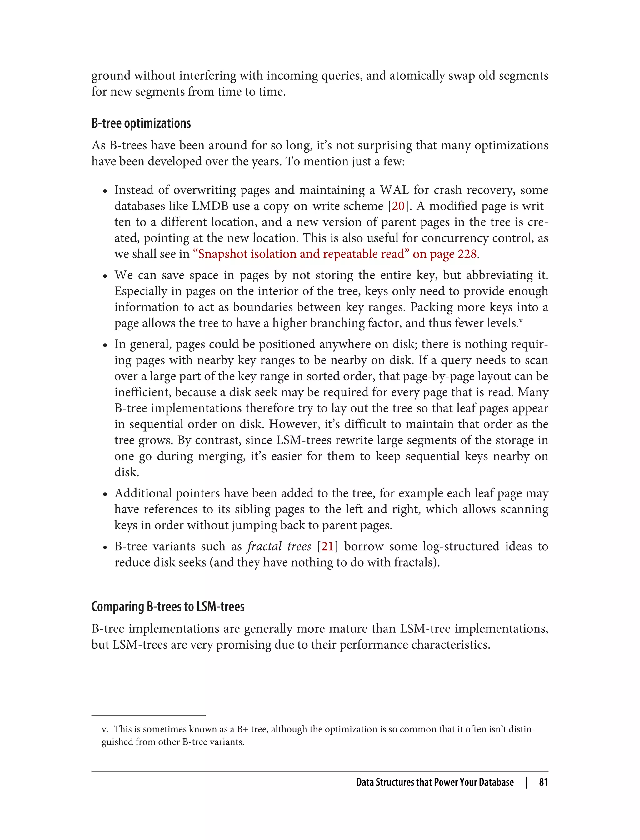 v. This is sometimes known as a B+ tree, although the optimization is so common that it often isn’t distin‐
guished from other B-tree variants.
ground without interfering with incoming queries, and atomically swap old segments
for new segments from time to time.
B-tree optimizations
As B-trees have been around for so long, it’s not surprising that many optimizations
have been developed over the years. To mention just a few:
• Instead of overwriting pages and maintaining a WAL for crash recovery, some
databases like LMDB use a copy-on-write scheme [20]. A modified page is writ‐
ten to a different location, and a new version of parent pages in the tree is cre‐
ated, pointing at the new location. This is also useful for concurrency control, as
we shall see in “Snapshot isolation and repeatable read” on page 228.
• We can save space in pages by not storing the entire key, but abbreviating it.
Especially in pages on the interior of the tree, keys only need to provide enough
information to act as boundaries between key ranges. Packing more keys into a
page allows the tree to have a higher branching factor, and thus fewer levels.v
• In general, pages could be positioned anywhere on disk; there is nothing requir‐
ing pages with nearby key ranges to be nearby on disk. If a query needs to scan
over a large part of the key range in sorted order, that page-by-page layout can be
inefficient, because a disk seek may be required for every page that is read. Many
B-tree implementations therefore try to lay out the tree so that leaf pages appear
in sequential order on disk. However, it’s difficult to maintain that order as the
tree grows. By contrast, since LSM-trees rewrite large segments of the storage in
one go during merging, it’s easier for them to keep sequential keys nearby on
disk.
• Additional pointers have been added to the tree, for example each leaf page may
have references to its sibling pages to the left and right, which allows scanning
keys in order without jumping back to parent pages.
• B-tree variants such as fractal trees [21] borrow some log-structured ideas to
reduce disk seeks (and they have nothing to do with fractals).
Comparing B-trees to LSM-trees
B-tree implementations are generally more mature than LSM-tree implementations,
but LSM-trees are very promising due to their performance characteristics.
Data Structures that Power Your Database | 81
 