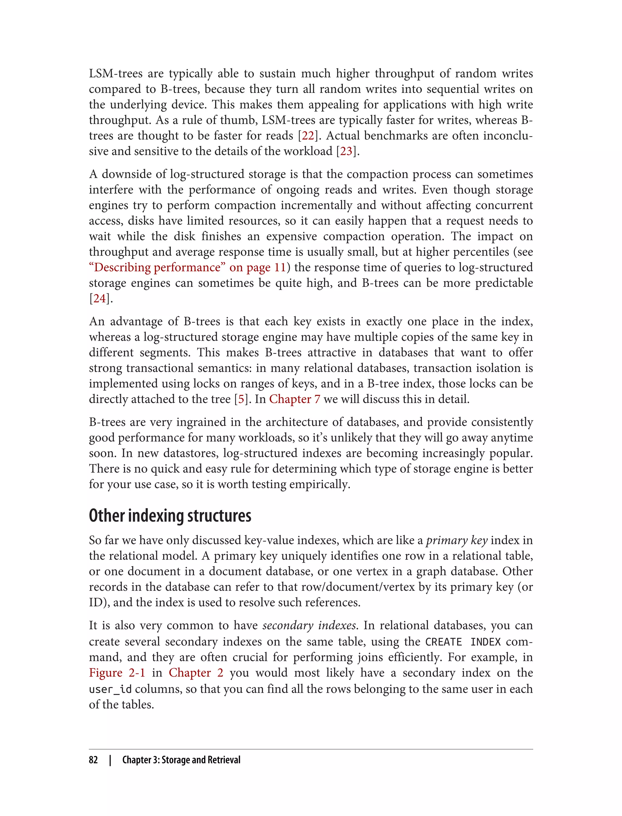 LSM-trees are typically able to sustain much higher throughput of random writes
compared to B-trees, because they turn all random writes into sequential writes on
the underlying device. This makes them appealing for applications with high write
throughput. As a rule of thumb, LSM-trees are typically faster for writes, whereas B-
trees are thought to be faster for reads [22]. Actual benchmarks are often inconclu‐
sive and sensitive to the details of the workload [23].
A downside of log-structured storage is that the compaction process can sometimes
interfere with the performance of ongoing reads and writes. Even though storage
engines try to perform compaction incrementally and without affecting concurrent
access, disks have limited resources, so it can easily happen that a request needs to
wait while the disk finishes an expensive compaction operation. The impact on
throughput and average response time is usually small, but at higher percentiles (see
“Describing performance” on page 11) the response time of queries to log-structured
storage engines can sometimes be quite high, and B-trees can be more predictable
[24].
An advantage of B-trees is that each key exists in exactly one place in the index,
whereas a log-structured storage engine may have multiple copies of the same key in
different segments. This makes B-trees attractive in databases that want to offer
strong transactional semantics: in many relational databases, transaction isolation is
implemented using locks on ranges of keys, and in a B-tree index, those locks can be
directly attached to the tree [5]. In Chapter 7 we will discuss this in detail.
B-trees are very ingrained in the architecture of databases, and provide consistently
good performance for many workloads, so it’s unlikely that they will go away anytime
soon. In new datastores, log-structured indexes are becoming increasingly popular.
There is no quick and easy rule for determining which type of storage engine is better
for your use case, so it is worth testing empirically.
Other indexing structures
So far we have only discussed key-value indexes, which are like a primary key index in
the relational model. A primary key uniquely identifies one row in a relational table,
or one document in a document database, or one vertex in a graph database. Other
records in the database can refer to that row/document/vertex by its primary key (or
ID), and the index is used to resolve such references.
It is also very common to have secondary indexes. In relational databases, you can
create several secondary indexes on the same table, using the CREATE INDEX com‐
mand, and they are often crucial for performing joins efficiently. For example, in
Figure 2-1 in Chapter 2 you would most likely have a secondary index on the
user_id columns, so that you can find all the rows belonging to the same user in each
of the tables.
82 | Chapter 3: Storage and Retrieval
 