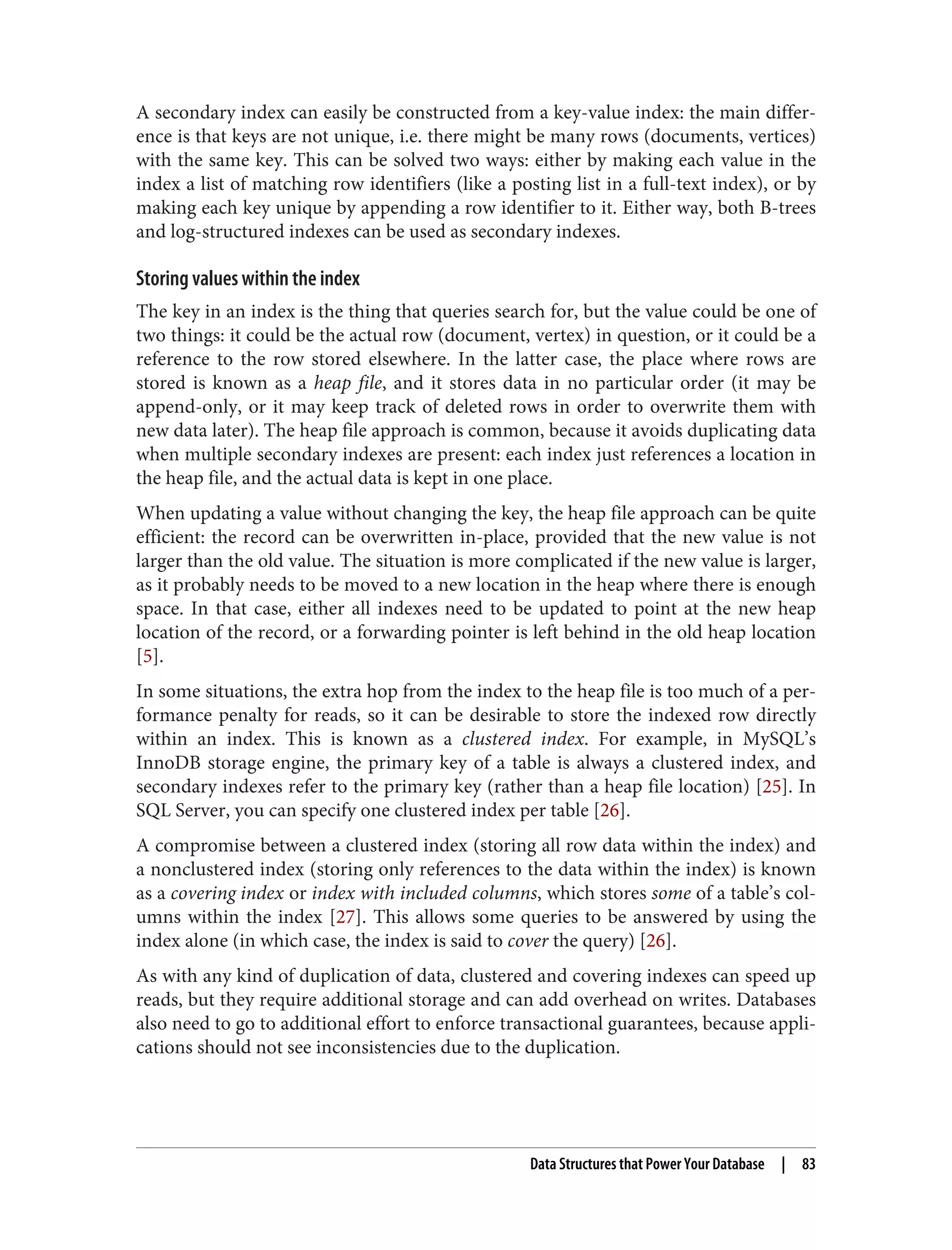 A secondary index can easily be constructed from a key-value index: the main differ‐
ence is that keys are not unique, i.e. there might be many rows (documents, vertices)
with the same key. This can be solved two ways: either by making each value in the
index a list of matching row identifiers (like a posting list in a full-text index), or by
making each key unique by appending a row identifier to it. Either way, both B-trees
and log-structured indexes can be used as secondary indexes.
Storing values within the index
The key in an index is the thing that queries search for, but the value could be one of
two things: it could be the actual row (document, vertex) in question, or it could be a
reference to the row stored elsewhere. In the latter case, the place where rows are
stored is known as a heap file, and it stores data in no particular order (it may be
append-only, or it may keep track of deleted rows in order to overwrite them with
new data later). The heap file approach is common, because it avoids duplicating data
when multiple secondary indexes are present: each index just references a location in
the heap file, and the actual data is kept in one place.
When updating a value without changing the key, the heap file approach can be quite
efficient: the record can be overwritten in-place, provided that the new value is not
larger than the old value. The situation is more complicated if the new value is larger,
as it probably needs to be moved to a new location in the heap where there is enough
space. In that case, either all indexes need to be updated to point at the new heap
location of the record, or a forwarding pointer is left behind in the old heap location
[5].
In some situations, the extra hop from the index to the heap file is too much of a per‐
formance penalty for reads, so it can be desirable to store the indexed row directly
within an index. This is known as a clustered index. For example, in MySQL’s
InnoDB storage engine, the primary key of a table is always a clustered index, and
secondary indexes refer to the primary key (rather than a heap file location) [25]. In
SQL Server, you can specify one clustered index per table [26].
A compromise between a clustered index (storing all row data within the index) and
a nonclustered index (storing only references to the data within the index) is known
as a covering index or index with included columns, which stores some of a table’s col‐
umns within the index [27]. This allows some queries to be answered by using the
index alone (in which case, the index is said to cover the query) [26].
As with any kind of duplication of data, clustered and covering indexes can speed up
reads, but they require additional storage and can add overhead on writes. Databases
also need to go to additional effort to enforce transactional guarantees, because appli‐
cations should not see inconsistencies due to the duplication.
Data Structures that Power Your Database | 83
 