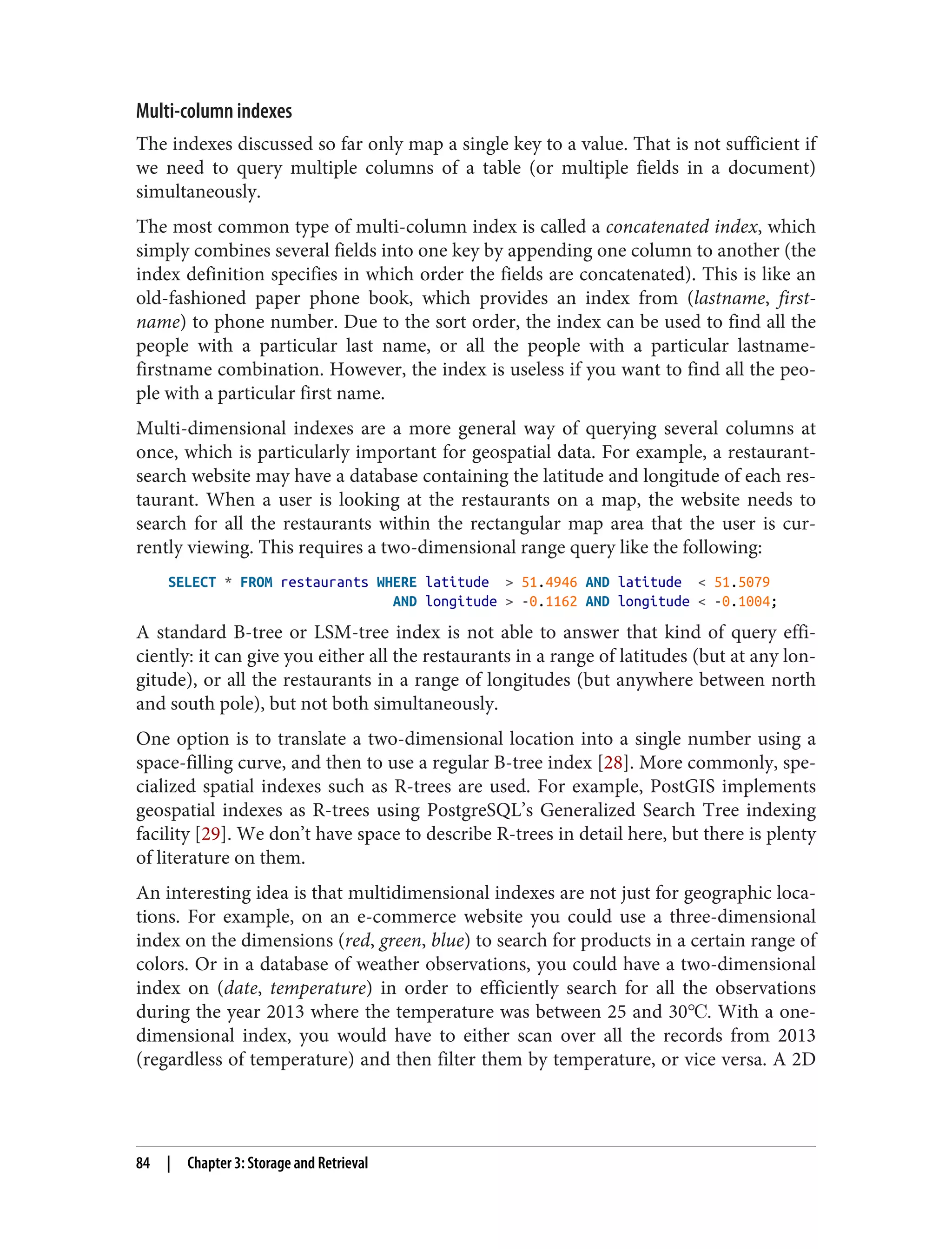Multi-column indexes
The indexes discussed so far only map a single key to a value. That is not sufficient if
we need to query multiple columns of a table (or multiple fields in a document)
simultaneously.
The most common type of multi-column index is called a concatenated index, which
simply combines several fields into one key by appending one column to another (the
index definition specifies in which order the fields are concatenated). This is like an
old-fashioned paper phone book, which provides an index from (lastname, first‐
name) to phone number. Due to the sort order, the index can be used to find all the
people with a particular last name, or all the people with a particular lastname-
firstname combination. However, the index is useless if you want to find all the peo‐
ple with a particular first name.
Multi-dimensional indexes are a more general way of querying several columns at
once, which is particularly important for geospatial data. For example, a restaurant-
search website may have a database containing the latitude and longitude of each res‐
taurant. When a user is looking at the restaurants on a map, the website needs to
search for all the restaurants within the rectangular map area that the user is cur‐
rently viewing. This requires a two-dimensional range query like the following:
SELECT * FROM restaurants WHERE latitude > 51.4946 AND latitude < 51.5079
AND longitude > -0.1162 AND longitude < -0.1004;
A standard B-tree or LSM-tree index is not able to answer that kind of query effi‐
ciently: it can give you either all the restaurants in a range of latitudes (but at any lon‐
gitude), or all the restaurants in a range of longitudes (but anywhere between north
and south pole), but not both simultaneously.
One option is to translate a two-dimensional location into a single number using a
space-filling curve, and then to use a regular B-tree index [28]. More commonly, spe‐
cialized spatial indexes such as R-trees are used. For example, PostGIS implements
geospatial indexes as R-trees using PostgreSQL’s Generalized Search Tree indexing
facility [29]. We don’t have space to describe R-trees in detail here, but there is plenty
of literature on them.
An interesting idea is that multidimensional indexes are not just for geographic loca‐
tions. For example, on an e-commerce website you could use a three-dimensional
index on the dimensions (red, green, blue) to search for products in a certain range of
colors. Or in a database of weather observations, you could have a two-dimensional
index on (date, temperature) in order to efficiently search for all the observations
during the year 2013 where the temperature was between 25 and 30℃. With a one-
dimensional index, you would have to either scan over all the records from 2013
(regardless of temperature) and then filter them by temperature, or vice versa. A 2D
84 | Chapter 3: Storage and Retrieval
 